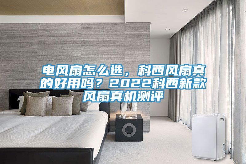 電風扇怎么選，科西風扇真的好用嗎？2022科西新款風扇真機測評